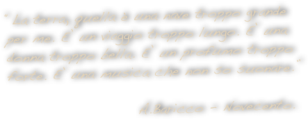“La terra, quella è una nave troppo grande per me. E’ un viaggio troppo lungo. E’ una donna troppo bella. E’ un profumo troppo forte. E’ una musica che non so suonare.”  
                      
                      A.Baricco - Novecento.